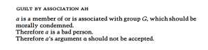 GUILT BY ASSOCIATION AH a is a member of or is associated with group G, which should be morally condemned. Therefore a is a bad person. Therefore a 's argument a should not be accepted.