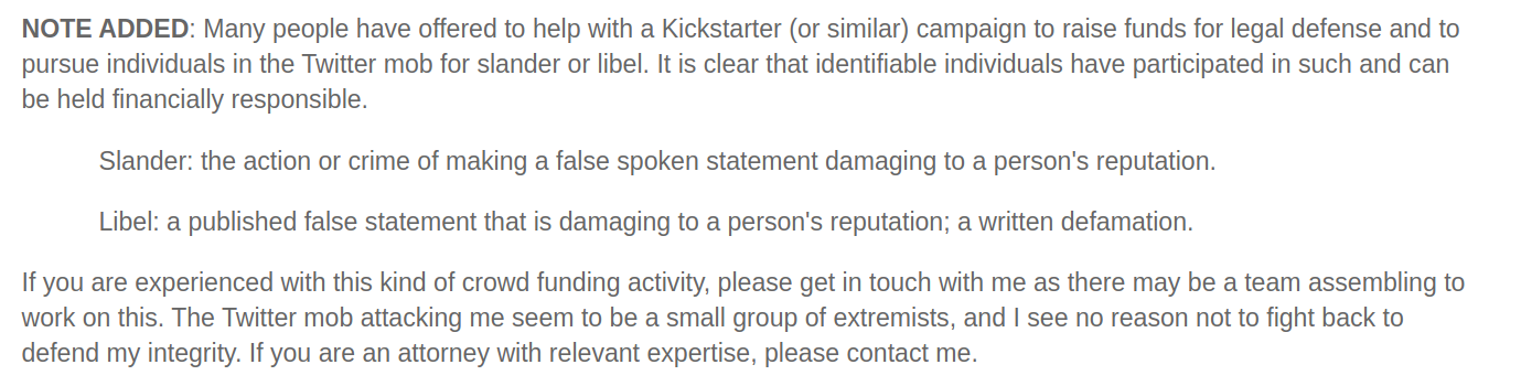 NOTE ADDED: Many people have offered to help with a Kickstarter (or similar) campaign to raise funds for legal defense and to pursue individuals in the Twitter mob for slander or libel. It is clear that identifiable individuals have participated in such and can be held financially responsible. Slander: the action or crime of making a false spoken statement damaging to a person's reputation. Libel: a published false statement that is damaging to a person's reputation; a written defamation. If you are experienced with this kind of crowd funding activity, please get in touch with me as there may be a team assembling to work on this. The Twitter mob attacking me seem to be a small group of extremists, and I see no reason not to fight back to defend my integrity. If you are an attorney with relevant expertise, please contact me.
