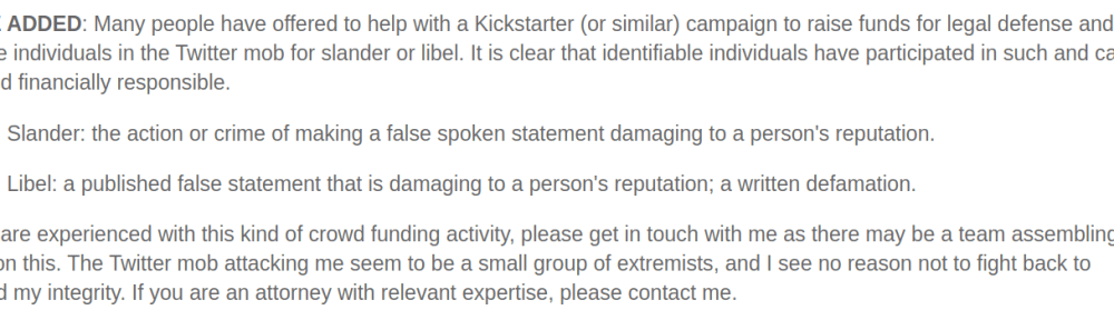 NOTE ADDED: Many people have offered to help with a Kickstarter (or similar) campaign to raise funds for legal defense and to pursue individuals in the Twitter mob for slander or libel. It is clear that identifiable individuals have participated in such and can be held financially responsible. Slander: the action or crime of making a false spoken statement damaging to a person's reputation. Libel: a published false statement that is damaging to a person's reputation; a written defamation. If you are experienced with this kind of crowd funding activity, please get in touch with me as there may be a team assembling to work on this. The Twitter mob attacking me seem to be a small group of extremists, and I see no reason not to fight back to defend my integrity. If you are an attorney with relevant expertise, please contact me.