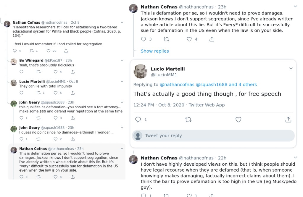Nathan Cofnas @nathancofnas - Oct 8 v “Hereditarian researchers still call for establishing a two-tiered educational system for White and Black people (Cofnas, 2020, p. 134)."
| feel | would remember if | had called for segregation.
O4 1 Ow wf
@& Be Winegard oePoeis7 23h v Yeah, that's absolutely ridiculous
2o u Oa &
@ Lucio Marteiti aLuciovinit Oct 8 They can lie with total impunity
2 ai Os &
@ John Geary @squash1688 23 v this qualifies as defamation--you should see a tort attorney-- make some $$$ and defend your reputation at the same time
O11 ua O3 ag
@ John Geary asquash1688 23h v I guess no point since no damages-although | wonder...
O1 a O2 a
@ Nathan Cofnas @nathancofnas - 23h v This is defamation per se, so | wouldn't need to prove damages. Jackson knows | don't support segregation, since I've already written a whole article about this lie. But it's *very* difficult to successfully sue for defamation in the US. even when the law is on your side.
O3 a UE fy
Nathan Cofnas @nathancofnas - 23h v
This is defamation per se, so | wouldn't need to prove damages.
Jackson knows | don't support segregation, since I've already written
a whole article about this lie. But it's *very* difficult to successfully
sue for defamation in the US even when the law is on your side.
O3 O44
Show replies
: Lucio Martelli v
@LucioMM1
Replying to @nathancofnas @squash1688 and 4 others
That's actually a good thing though , for free speech
12:24 PM - Oct 8, 2020 - Twitter Web App
O11 wv g
[>
- e Tweet your reply
Nathan Cofnas @nathancofnas - 22h v
| don't have highly developed views on this, but | think people should
have legal recourse when they are defamed (that is, when someone
knowingly makes damaging, factually incorrect claims about them). |
think the bar to prove defamation is too high in the US (eg Musk/pedo
guy).
Oo} a7 O71 a